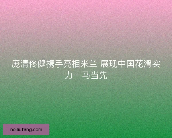 庞清佟健携手亮相米兰 展现中国花滑实力一马当先 庞清佟健携手亮相米兰 展现中国花滑实力一马当先