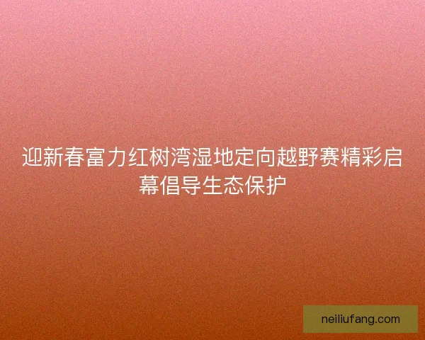 迎新春富力红树湾湿地定向越野赛精彩启幕倡导生态保护 迎新春富力红树湾湿地定向越野赛精彩启幕倡导生态保护