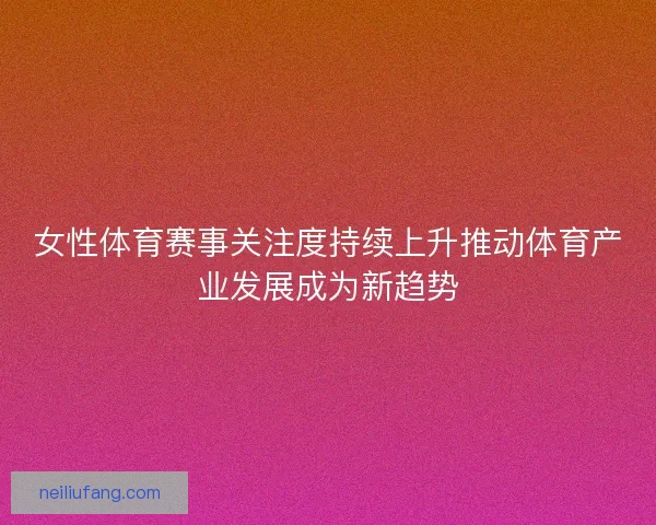 女性体育赛事关注度持续上升推动体育产业发展成为新趋势 女性体育赛事关注度持续上升推动体育产业发展成为新趋势