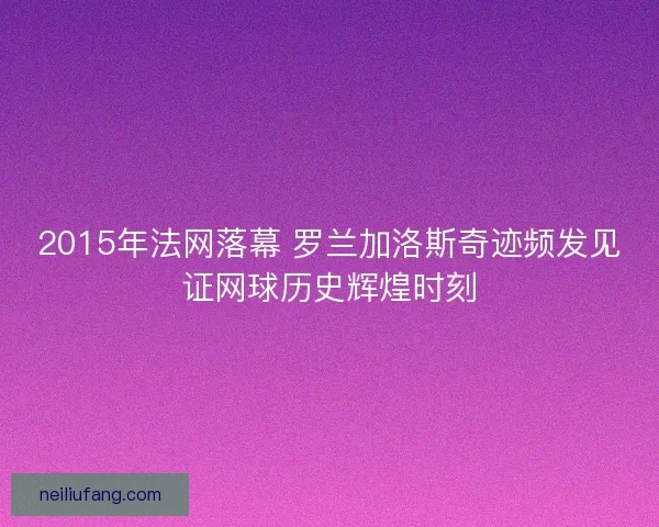 2015年法网落幕 罗兰加洛斯奇迹频发见证网球历史辉煌时刻 2015年法网落幕 罗兰加洛斯奇迹频发见证网球历史辉煌时刻