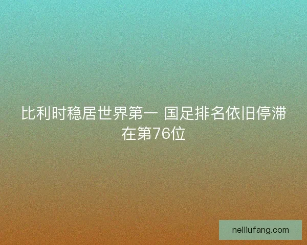 比利时稳居世界第一 国足排名依旧停滞在第76位