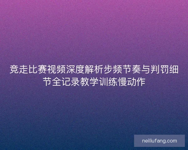 竞走比赛视频深度解析步频节奏与判罚细节全记录教学训练慢动作 竞走比赛视频深度解析步频节奏与判罚细节全记录教学训练慢动作